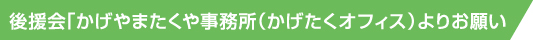 後援会「かげやまたくや事務所（かげたくオフィス）よりお願い